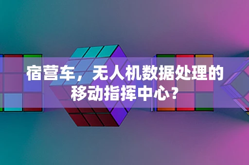 宿营车，无人机数据处理的移动指挥中心？