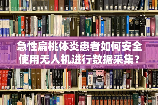 急性扁桃体炎患者如何安全使用无人机进行数据采集？