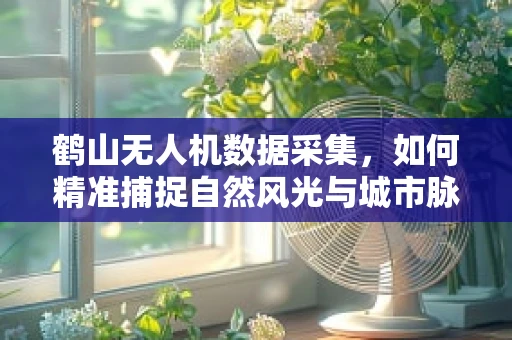 鹤山无人机数据采集，如何精准捕捉自然风光与城市脉动的完美融合？