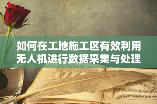 如何在工地施工区有效利用无人机进行数据采集与处理？