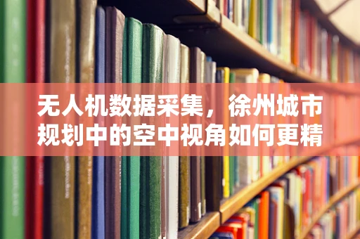 无人机数据采集，徐州城市规划中的空中视角如何更精准？