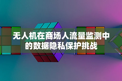 无人机在商场人流量监测中的数据隐私保护挑战