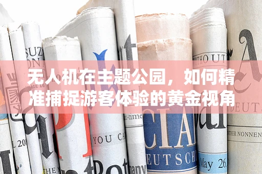 无人机在主题公园，如何精准捕捉游客体验的黄金视角？