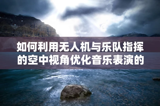 如何利用无人机与乐队指挥的空中视角优化音乐表演的动态同步？