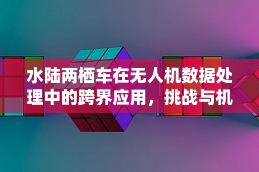 水陆两栖车在无人机数据处理中的跨界应用，挑战与机遇并存？