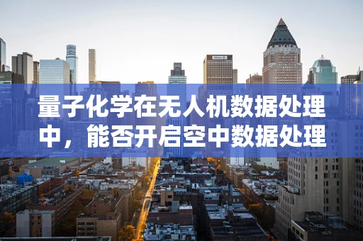 量子化学在无人机数据处理中，能否开启空中数据处理的全新维度？