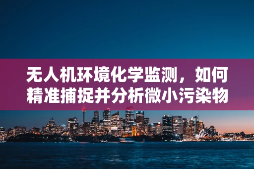 无人机环境化学监测，如何精准捕捉并分析微小污染物的蛛丝马迹？