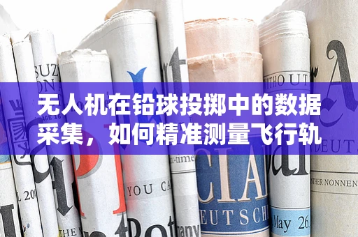 无人机在铅球投掷中的数据采集，如何精准测量飞行轨迹？
