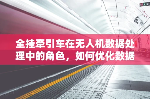全挂牵引车在无人机数据处理中的角色，如何优化数据传输与处理效率？
