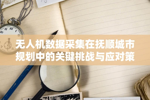 无人机数据采集在抚顺城市规划中的关键挑战与应对策略