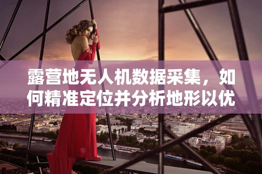 露营地无人机数据采集，如何精准定位并分析地形以优化安全布局？