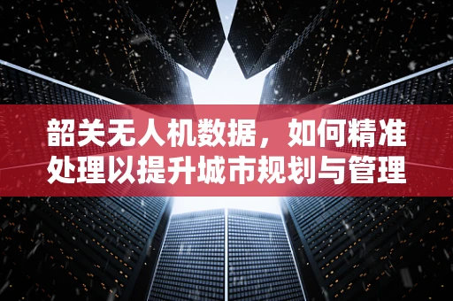 韶关无人机数据，如何精准处理以提升城市规划与管理的效率？