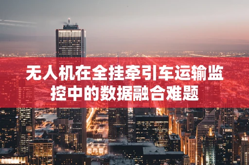 无人机在全挂牵引车运输监控中的数据融合难题