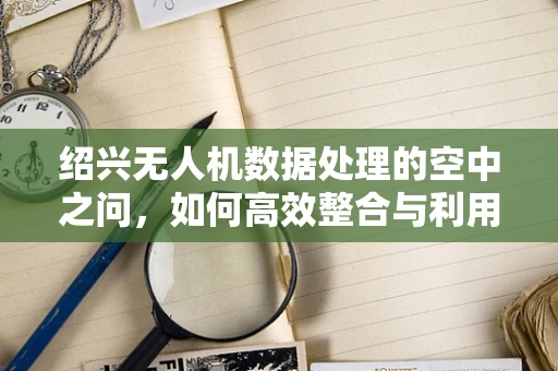 绍兴无人机数据处理的空中之问，如何高效整合与利用？