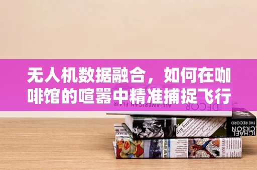 无人机数据融合，如何在咖啡馆的喧嚣中精准捕捉飞行信息？