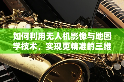 如何利用无人机影像与地图学技术，实现更精准的三维地形建模？