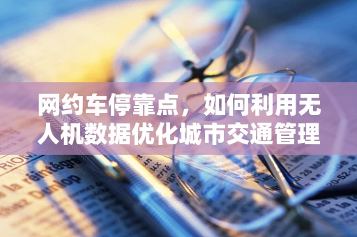 网约车停靠点，如何利用无人机数据优化城市交通管理？