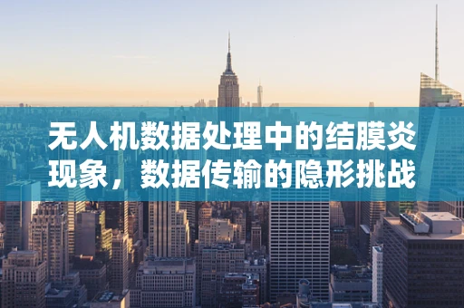 无人机数据处理中的结膜炎现象，数据传输的隐形挑战