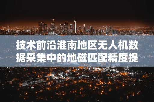 技术前沿淮南地区无人机数据采集中的地磁匹配精度提升策略