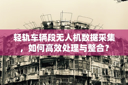 轻轨车辆段无人机数据采集，如何高效处理与整合？