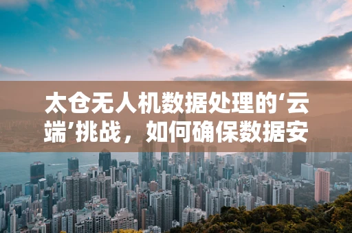太仓无人机数据处理的‘云端’挑战，如何确保数据安全与高效传输？