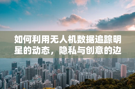 如何利用无人机数据追踪明星的动态，隐私与创意的边界在哪里？