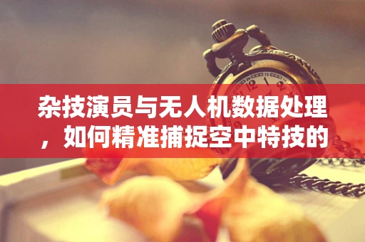 杂技演员与无人机数据处理，如何精准捕捉空中特技的瞬间？