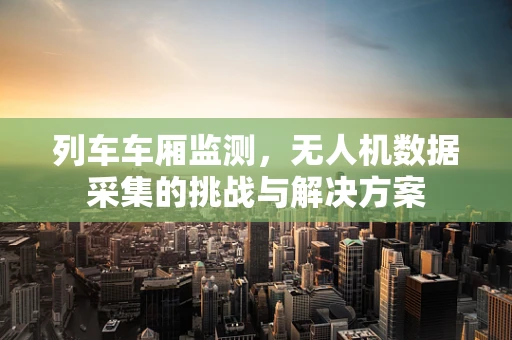 列车车厢监测，无人机数据采集的挑战与解决方案
