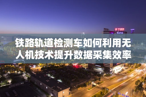 铁路轨道检测车如何利用无人机技术提升数据采集效率？
