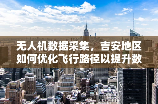 无人机数据采集，吉安地区如何优化飞行路径以提升数据质量？