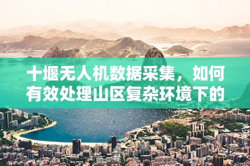十堰无人机数据采集，如何有效处理山区复杂环境下的影像？