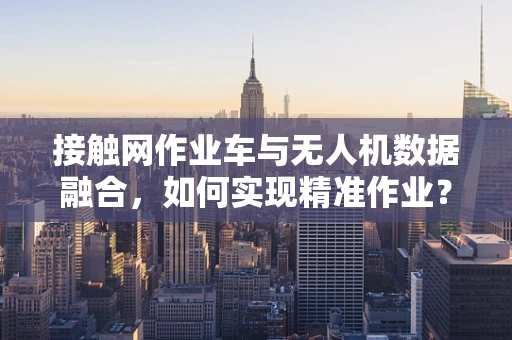 接触网作业车与无人机数据融合，如何实现精准作业？