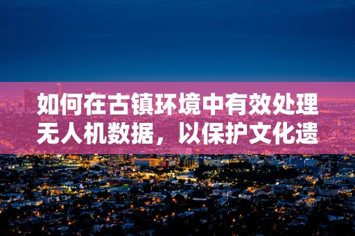 如何在古镇环境中有效处理无人机数据，以保护文化遗产的隐形魅力？