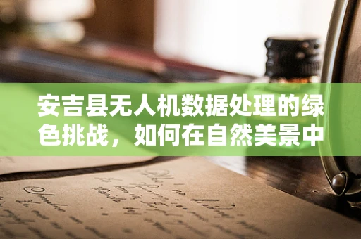 安吉县无人机数据处理的绿色挑战，如何在自然美景中平衡科技与生态？