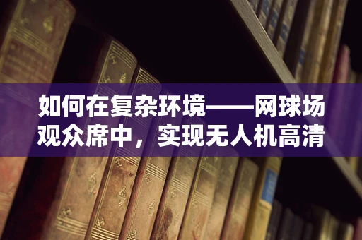 如何在复杂环境——网球场观众席中，实现无人机高清视频的稳定传输？