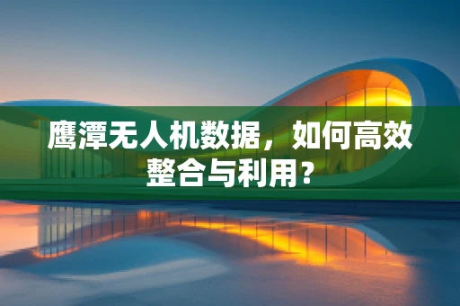 鹰潭无人机数据，如何高效整合与利用？