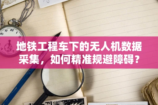 地铁工程车下的无人机数据采集，如何精准规避障碍？