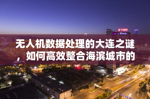 无人机数据处理的大连之谜，如何高效整合海滨城市的复杂环境数据？