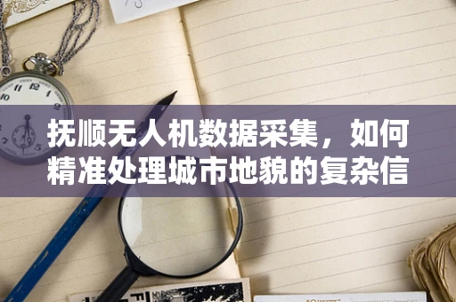 抚顺无人机数据采集，如何精准处理城市地貌的复杂信息？