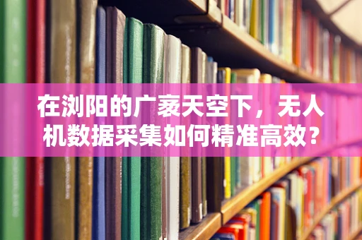 在浏阳的广袤天空下，无人机数据采集如何精准高效？