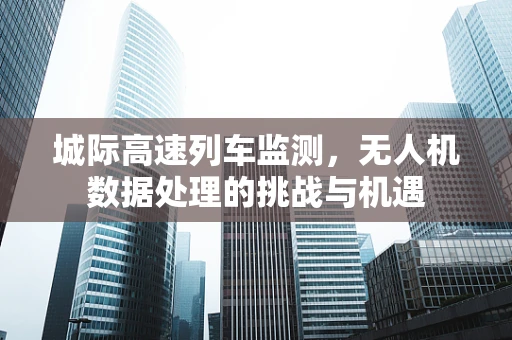 城际高速列车监测，无人机数据处理的挑战与机遇