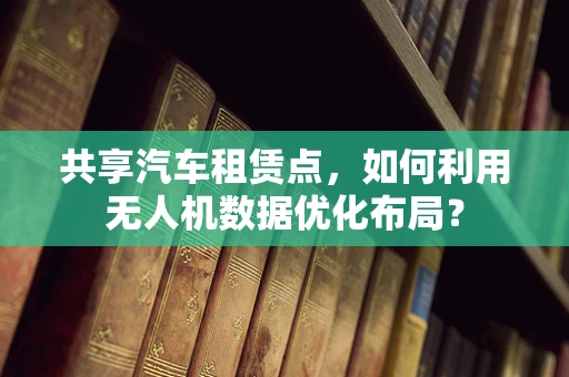 共享汽车租赁点，如何利用无人机数据优化布局？