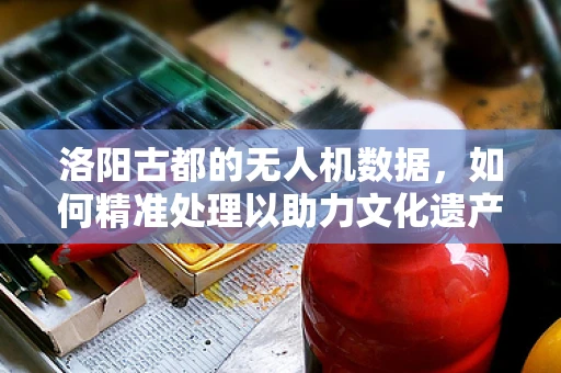 洛阳古都的无人机数据，如何精准处理以助力文化遗产保护？