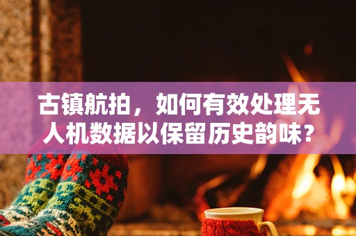 古镇航拍，如何有效处理无人机数据以保留历史韵味？