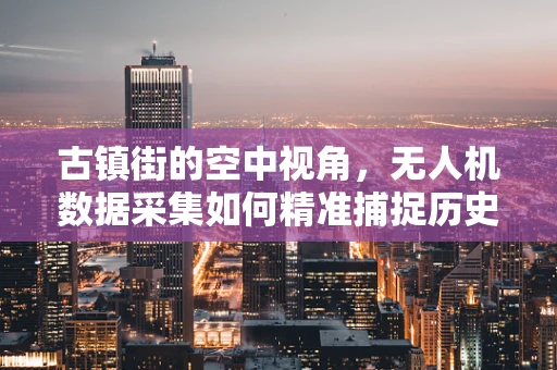 古镇街的空中视角，无人机数据采集如何精准捕捉历史韵味？