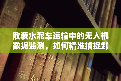 散装水泥车运输中的无人机数据监测，如何精准捕捉卸料过程？