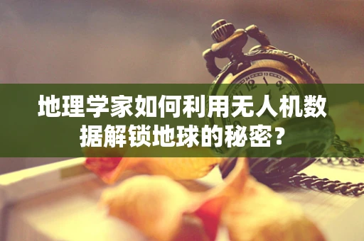 地理学家如何利用无人机数据解锁地球的秘密？