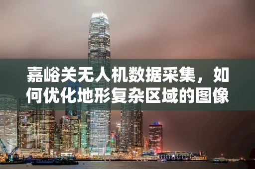 嘉峪关无人机数据采集，如何优化地形复杂区域的图像处理？
