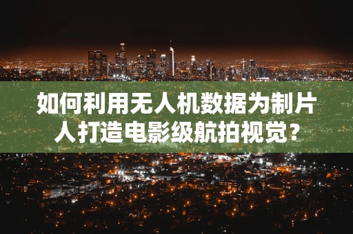 如何利用无人机数据为制片人打造电影级航拍视觉？