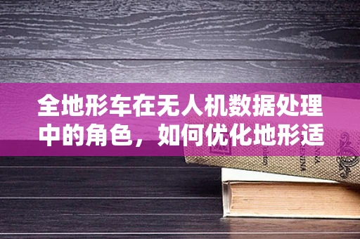 全地形车在无人机数据处理中的角色，如何优化地形适应性？